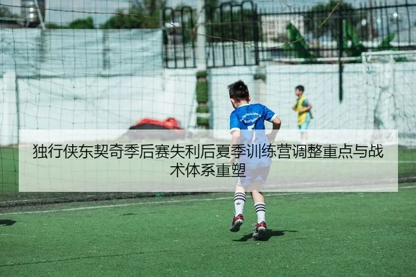 独行侠东契奇季后赛失利后夏季训练营调整重点与战术体系重塑
